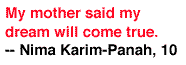 My mother said my dream will come true. -- Nima Karim-Panah, 10